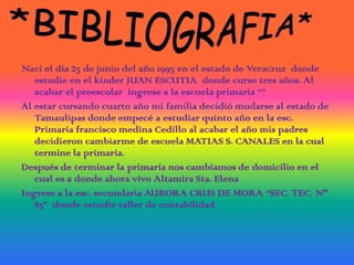 *BIBLIOGRAFIA*Naci el día 25 de junio del año 1995 en el estado de Veracruz  donde estudie en el kínder JUAN ESCUTIA  donde curse tres años. Al acabar el preescolar  ingrese a la escuela primaria “”Al estar cursando cuarto año mi familia decidió mudarse al estado de Tamaulipas donde empecé a estudiar quinto año en la esc. Primaria francisco medina Cedillo al acabar el año mis padres decidieron cambiarme de escuela MATIAS S. CANALES en la cual termine la primaria.Después de terminar la primaria nos cambiamos de domicilio en el cual es a donde ahora vivo Altamira Sta. Elena Ingrese a la esc. secundaria AURORA CRUS DE MORA “SEC. TEC. Nº 85”  donde estudie taller de contabilidad.