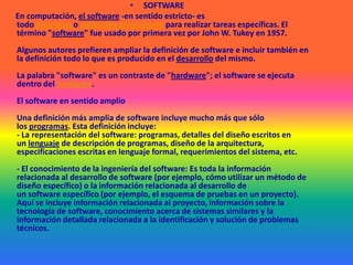 SOFTWAREEn computación, el software -en sentido estricto- es todo programa o aplicación programado para realizar tareas específicas. El término "software" fue usado por primera vez por John W. Tukey en 1957.Algunos autores prefieren ampliar la definición de software e incluir también en la definición todo lo que es producido en el desarrollo del mismo.La palabra "software" es un contraste de "hardware"; el software se ejecuta dentro del hardware.El software en sentido amplioUna definición más amplia de software incluye mucho más que sólo los programas. Esta definición incluye:- La representación del software: programas, detalles del diseño escritos en un lenguaje de descripción de programas, diseño de la arquitectura, especificaciones escritas en lenguaje formal, requerimientos del sistema, etc.- El conocimiento de la ingeniería del software: Es toda la información relacionada al desarrollo de software (por ejemplo, cómo utilizar un método de diseño específico) o la información relacionada al desarrollo de un software específico (por ejemplo, el esquema de pruebas en un proyecto). Aquí se incluye información relacionada al proyecto, información sobre la tecnología de software, conocimiento acerca de sistemas similares y la información detallada relacionada a la identificación y solución de problemas técnicos.