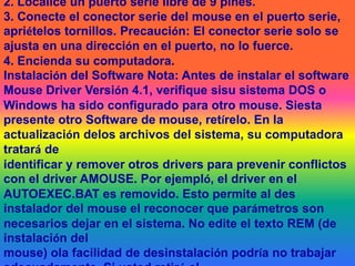 INSTALAR EL EQUIPO DE CÓMPUTO CONFORME A LA REGLA DE SEGURIDAD EHIGIENE1.Asegurece de que su computadora está apagada.2. Localice un puerto serie libre de 9 pines.3. Conecte el conector serie del mouse en el puerto serie, apriételos tornillos. Precaución: El conector serie solo se ajusta en una dirección en el puerto, no lo fuerce.4. Encienda su computadora.Instalación del Software Nota: Antes de instalar el software Mouse Driver Versión 4.1, verifique sisu sistema DOS o Windows ha sido configurado para otro mouse. Siesta presente otro Software de mouse, retírelo. En la actualización delos archivos del sistema, su computadora tratará deidentificar y remover otros drivers para prevenir conflictos con el driver AMOUSE. Por ejempló, el driver en el AUTOEXEC.BAT es removido. Esto permite al des instalador del mouse el reconocer que parámetros son necesarios dejar en el sistema. No edite el texto REM (de instalación delmouse) ola facilidad de desinstalación podría no trabajar adecuadamente. Si usted retiró elSoftware de otro mouse, debe reiniciar su computadora para que los nuevos valores tengan efecto.