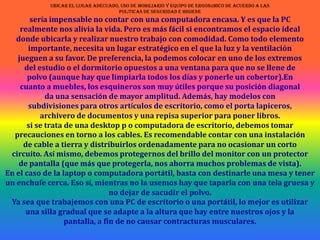ubicar el lugar adecuado, uso de mobiliario y equipo de ergonómico de acuerdo a laspolíticas de seguridad e higienesería impensable no contar con una computadora encasa. Y es que la PCrealmente nos alivia la vida. Pero es más fácil si encontramos el espacio idealdonde ubicarla y realizar nuestro trabajo con comodidad. Como todo elementoimportante, necesita un lugar estratégico en el que la luz y la ventilaciónjueguen a su favor. De preferencia, la podemos colocar en uno de los extremosdel estudio o el dormitorio opuestos a una ventana para que no se llene depolvo (aunque hay que limpiarla todos los días y ponerle un cobertor).Encuanto a muebles, los esquineros son muy útiles porque su posición diagonalda una sensación de mayor amplitud. Además, hay modelos consubdivisiones para otros artículos de escritorio, como el porta lapiceros, archivero de documentos y una repisa superior para poner libros. si se trata de una desktop p o computadora de escritorio, debemos tomarprecauciones en torno a los cables. Es recomendable contar con una instalaciónde cable a tierra y distribuirlos ordenadamente para no ocasionar un cortocircuito. Así mismo, debemos protegernos del brillo del monitor con un protectorde pantalla (que más que protegerla, nos ahorra muchos problemas de vista).En el caso de la laptop o computadora portátil, basta con destinarle una mesa y tener un enchufe cerca. Eso sí, mientras no la usemos hay que taparla con una tela gruesa y no dejar de sacudir el polvo. Ya sea que trabajemos con una PC de escritorio o una portátil, lo mejor es utilizaruna silla gradual que se adapte a la altura que hay entre nuestros ojos y lapantalla, a fin de no causar contracturas musculares.