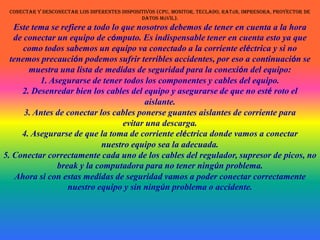 Conectar y desconectar los diferentes dispositivos (CPU, monitor, teclado, ratón, impresora, proyector de datos móvil). Este tema se refiere a todo lo que nosotros debemos de tener en cuenta a la horade conectar un equipo de cómputo. Es indispensable tener en cuenta esto ya quecomo todos sabemos un equipo va conectado a la corriente eléctrica y si notenemos precaución podemos sufrir terribles accidentes, por eso a continuación semuestra una lista de medidas de seguridad para la conexión del equipo:1. Asegurarse de tener todos los componentes y cables del equipo. 2. Desenredar bien los cables del equipo y asegurarse de que no esté roto el aislante. 3. Antes de conectar los cables ponerse guantes aislantes de corriente para evitar una descarga. 4. Asegurarse de que la toma de corriente eléctrica donde vamos a conectar nuestro equipo sea la adecuada. 5. Conectar correctamente cada uno de los cables del regulador, supresor de picos, no break y la computadora para no tener ningún problema. Ahora si con estas medidas de seguridad vamos a poder conectar correctamente nuestro equipo y sin ningún problema o accidente. 