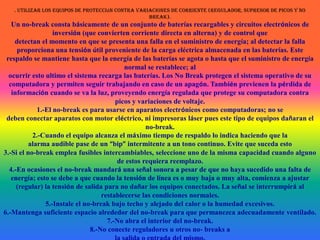 . Utilizar los equipos de protección contra variaciones de corriente (regulador, supresor de picos y no break).Un no-break consta básicamente de un conjunto de baterías recargables y circuitos electrónicos de inversión (que convierten corriente directa en alterna) y de control quedetectan el momento en que se presenta una falla en el suministro de energía; al detectar la falla proporciona una tensión útil proveniente de la carga eléctrica almacenada en las baterías. Este respaldo se mantiene hasta que la energía de las baterías se agota o hasta que el suministro de energía normal se restablece; alocurrir esto ultimo el sistema recarga las baterías. Los No Break protegen el sistema operativo de su computadora y permiten seguir trabajando en caso de un apagón. También previenen la pérdida de información cuando se va la luz, proveyendo energía regulada que protege su computadora contra picos y variaciones de voltaje.1.-El no-break es para usarse en aparatos electrónicos como computadoras; no sedeben conectar aparatos con motor eléctrico, ni impresoras láser pues este tipo de equipos dañaran el no-break.2.-Cuando el equipo alcanza el máximo tiempo de respaldo lo indica haciendo que laalarma audible pase de un “bip” intermitente a un tono continuo. Evite que suceda esto3.-Si el no-break emplea fusibles intercambiables, seleccione uno de la misma capacidad cuando alguno de estos requiera reemplazo.4.-En ocasiones el no-break mandará una señal sonora a pesar de que no haya sucedido una falta de energía; esto se debe a que cuando la tensión de línea es o muy baja o muy alta, comienza a ajustar (regular) la tensión de salida para no dañar los equipos conectados. La señal se interrumpirá al restablecerse las condiciones normales.5.-Instale el no-break bajo techo y alejado del calor o la humedad excesivos.6.-Mantenga suficiente espacio alrededor del no-break para que permanezca adecuadamente ventilado.7.-No abra el interior del no-break.8.-No conecte reguladores u otros no- breaks ala salida o entrada del mismo.