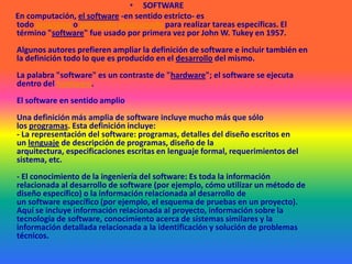 SOFTWARE      En computación, el software -en sentido estricto- es todo programa o aplicación programado para realizar tareas específicas. El término "software" fue usado por primera vez por John W. Tukey en 1957.Algunos autores prefieren ampliar la definición de software e incluir también en la definición todo lo que es producido en el desarrollo del mismo.La palabra "software" es un contraste de "hardware"; el software se ejecuta dentro del hardware.El software en sentido amplioUna definición más amplia de software incluye mucho más que sólo los programas. Esta definición incluye:- La representación del software: programas, detalles del diseño escritos en un lenguaje de descripción de programas, diseño de la arquitectura, especificaciones escritas en lenguaje formal, requerimientos del sistema, etc.- El conocimiento de la ingeniería del software: Es toda la información relacionada al desarrollo de software (por ejemplo, cómo utilizar un método de diseño específico) o la información relacionada al desarrollo de un software específico (por ejemplo, el esquema de pruebas en un proyecto). Aquí se incluye información relacionada al proyecto, información sobre la tecnología de software, conocimiento acerca de sistemas similares y la información detallada relacionada a la identificación y solución de problemas técnicos.