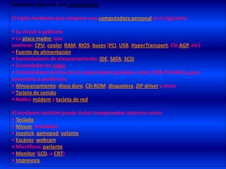 Hardware típico de una computadoraEl típico hardware que compone una computadora personal es el siguiente:• Su chasis o gabinete• La placa madre, que contiene: CPU, cooler, RAM, BIOS, buses (PCI, USB, HyperTransport, CSI,AGP, etc) • Fuente de alimentación• Controladores de almacenamiento: IDE, SATA, SCSI• Controlador de video• Controladores del bus de la computadora (paralelo, serial, USB, FireWire), para conectarla a periféricos• Almacenamiento: disco duro, CD-ROM, disquetera, ZIP driver y otros• Tarjeta de sonido• Redes: módem y tarjeta de redEl hardware también puede incluir componentes externos como:• Teclado• Mouse, trackballs• Joystick, gamepad, volante• Escáner, webcam• Micrófono, parlante• Monitor (LCD, o CRT)• Impresora