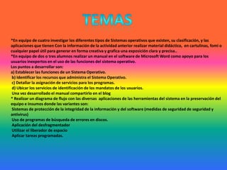 TEMAS*En equipo de cuatro investigar los diferentes tipos de Sistemas operativos que existen, su clasificación, y las aplicaciones que tienen Con la información de la actividad anterior realizar material didáctico,  en cartulinas, fomi o cualquier papel útil para generar en forma creativa y grafica una exposición clara y precisa..*En equipo de dos o tres alumnos realizar un manual en el software de Microsoft Word como apoyo para los usuarios inexpertos en el uso de las funciones del sistema operativo.Los puntos a desarrollar son:a) Establecer las funciones de un Sistema Operativo.  b) Identificar los recursos que administra el Sistema Operativo.  c) Detallar la asignación de servicios para los programas.  d) Ubicar los servicios de identificación de los mandatos de los usuarios. Una vez desarrollado el manual compartirlo en el blog * Realizar un diagrama de flujo con las diversas  aplicaciones de las herramientas del sistema en la preservación del equipo e insumos donde las variantes son: Sistemas de protección de la integridad de la información y del software (medidas de seguridad de seguridad y antivirus) Uso de programas de búsqueda de errores en discos. Aplicación del desfragmentador Utilizar el liberador de espacio Aplicar tareas programadas.  