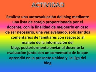 ACTIVIDADRealizar una autoevaluación del blog mediante una lista de cotejo proporcionada por el docente, con la finalidad de mejorarlo en caso de ser necesario, una vez evaluado, solicitar dos comentarios de familiares con respecto al manejo de la información del blog, posteriormente enviar al docente la evaluación junto con un comentario de lo que aprendió en la presente unidad y  la liga del blog