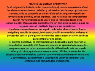  ¿QUÉ ES UN SISTEMA OPERATIVO?En el origen de la historia de las computadoras ( hace unos cuarenta años), los sistemas operativos no existían y la introducción de un programa para ser ejecutado se convertía en un increíble esfuerzo que solo podía ser llevado a cabo por muy pocos expertos. Esto hacia que las computadoras fueran muy complicadas de usar y que se requiriera tener altos conocimientos técnicos para operarlas. Era tan complejo su manejo, que en algunos casos el resultado llegaba a ser desastroso.Un sistema operativo es el encargado de brindar al usuario una forma amigable y sencilla de operar, interpretar, codificar y emitir las ordenes al procesador central para que este realice las tareas necesarias y especificas para completar una orden.El sistema operativo, es el instrumento indispensable para hacer de la computadora un objeto útil. Bajo este nombre se agrupan todos aquellos programas que permiten a los usuarios la utilización de este enredo de cables y circuitos, que de otra manera serian difíciles de controlar. Un sistema operativo se define como un conjunto de procedimientos manuales y automáticos, que permiten a un grupo de usuarios compartir una instalación de computadora eficazmente.