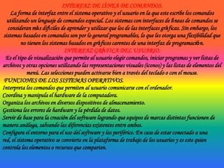 INTERFAZ DE LÍNEA DE COMANDOS.La forma de interfaz entre el sistema operativo y el usuario en la que este escribe los comandos utilizando un lenguaje de comandos especial. Los sistemas con interfaces de líneas de comandos se consideran más difíciles de aprender y utilizar que los de las interfaces gráficas. Sin embargo, los sistemas basados en comandos son por lo general programables, lo que les otorga una flexibilidad que no tienen los sistemas basados en gráficos carentes de una interfaz de programación.INTERFAZ GRÁFICA DEL USUARIO.Es el tipo de visualización que permite al usuario elegir comandos, iniciar programas y ver listas de archivos y otras opciones utilizando las representaciones visuales (iconos) y las listas de elementos del menú. Las selecciones pueden activarse bien a través del teclado o con el mouse. FUNCIONES DE LOS SISTEMAS OPERATIVOS.Interpreta los comandos que permiten al usuario comunicarse con el ordenador.Coordina y manipula el hardware de la computadora.Organiza los archivos en diversos dispositivos de almacenamiento.Gestiona los errores de hardware y la pérdida de datos.Servir de base para la creación del software logrando que equipos de marcas distintas funcionen de manera análoga, salvando las diferencias existentes entre ambos.Configura el entorno para el uso del software y los periférico. En caso de estar conectado a una red, el sistema operativo se convierte en la plataforma de trabajo de los usuarios y es este quien controla los elementos o recursos que comparten. 