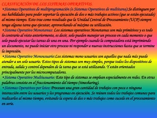CLASIFICACIÓN DE LOS SISTEMAS OPERATIVOS.Sistemas Operativos de multiprogramación (o Sistemas Operativos de multitarea):Se distinguen por sus habilidades para poder soportar la ejecución de dos o más trabajos activos (que se están ejecutado) al mismo tiempo. Esto trae como resultado que la Unidad Central de Procesamiento (UCP) siempre tenga alguna tarea que ejecutar, aprovechando al máximo su utilización.