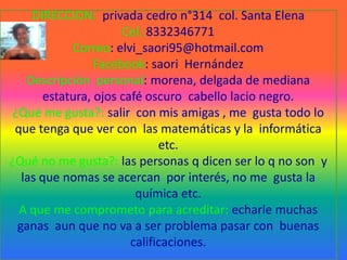 DIRECCION:  privada cedro n°314  col. Santa ElenaCel.:8332346771Correo: elvi_saori95@hotmail.comFacebook: saori  HernándezDescripción  personal: morena, delgada de mediana estatura, ojos café oscuro  cabello lacio negro.¿Qué me gusta?: salir  con mis amigas , me  gusta todo lo que tenga que ver con  las matemáticas y la  informática etc.¿Qué no me gusta?: las personas q dicen ser lo q no son  y las que nomas se acercan  por interés, no me  gusta la química etc.  A que me comprometo para acreditar: echarle muchas ganas  aun que no va a ser problema pasar con  buenas calificaciones.