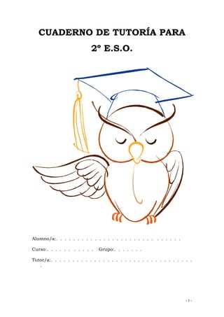 - 1 -
CUADERNO DE TUTORÍA PARA
2º E.S.O.
Alumno/a:. . . . . . . . . . . . . . . . . . . . . . . . . . . . .
Curso:. . . . . . . . . . . Grupo:. . . . . . .
Tutor/a:. . . . . . . . . . . . . . . . . . . . . . . . . . . . . . . . .
.
 