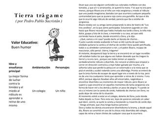Dicen que una vez alguien confundió sus colorados mofletes con dos
                                             tomates, y que al ir a arrancarlos, se quemó la mano. Y es que no era para
                                             menos, porque Álvaro era el niño con más vergüenza y miedo al ridículo
                                             que uno pueda imaginarse; bastaba con que ocurriera cualquier pequeña
    T ie rra trá g a m e                     contrariedad para que se pusiera rojo como una guindilla. Así que el día
                                             que le ocurrió algo ridículo de verdad, parecía que iba a estallar de
    ( por Pedro Pablo Sacristán )            vergüenza.
                                             Álvaro estaba con su amigo Jaime preparando la obra de teatro de "Los
                                             tres cerditos", en la que Jaime participaba. Estuvieron jugando un rato
                                             hasta que Álvaro recordó que había invitado esa tarde a Dora, la niña más
                                             dulce, guapa y lista de la clase, a merendar a su casa, así que salió
                                             corriendo hacia el patio, donde encontró a Dora, y le dijo:
                                             - ¿Qué, vamos a mi casa? puedo darte un bocata de chorizo...
 Valor Educativo:                            Y justo cuando estaba acabando la frase se dió cuenta de que había
                                             olvidado quitarse la careta y el disfraz de cerdito! Dora quedó petrificada,
 Buen humor                                  todos a su alrededor comenzaron a reir, y el pobre Álvaro, incapaz de
                                             reaccionar, sólo pensó: ¡tierra, trágame!
                                             Al instante, desapareció bajo la tierra y se encontró en un lugar increíble:
                                             ¡allí estaban todos los que alguna vez habían deseado que les tragara la
                                             tierra! y no era raro , porque casi todos tenían un aspecto
                                             verdaderamente ridículo y divertido. Así conoció al atleta que empezó a
Idea y                                       correr en dirección contraria y creyó haber ganado por mucho, a la
enseñanza        Ambientación   Personajes   señorita calva que perdió la peluca en un estornudo o a la novia que se
principal                                    pisó el vestido y acabó rodando como una albóndiga. Pronto se enteró de
                                             que la única forma de escapar de aquel lugar era a través de la risa, pero
La mejor forma                               no de una risa cualquiera: tenía que aprender a reirse de sí mismo. Y era
de luchar                                    difícil, porque algunos llevaban años allí encerrados, negándose a
                                             encontrar divertidos sus momentos de mayor ridículo; pero Álvaro se
contra la                                    superó y supo encontrar en aquellos momentos de tanta vergüenza una
timidez y el                                 forma de hacer reír a los demás y darles un poco de alegría. Y cuando se
miedo al         Un colegio     Un niño      vio a sí mismo con la careta de cerdo, hablando de chorizo con Dora, no
                                             pudo dejar de reírse de la situación.
ridículo es
                                             Al momento volvió a estar en el colegio, delante de Dora, justo donde
aprender a                                   había dejado su frase. Pero esta vez, lejos de ponerse colorado sin saber
reírse de uno                                qué decir, sonrió, se quitó la careta y meneando su traserito de cerdo dijo:
mismo                                        - Venga anímate, que ¡hoy tengo buenos jamones!
                                             Dora y todos los demás encontraron divertidísima la broma, y desde aquel
                                             día, Álvaro se convirtió en uno de lo chicos más divertidos del colegio,
                                             capaz de reírse y hacer chistes de cualquier cosa que le ocurriera.
 