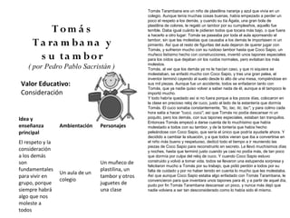 Tomás Tarambana era un niño de plastilina naranja y azul que vivía en un
                                                   colegio. Aunque tenía muchas cosas buenas, había empezado a perder un
                                                   poco el respeto a los demás, y cuando su tía Ágata, una gran bola de

           Tom á s                                 plastilina de colores, le regaló un tambor por su cumpleaños, aquello fue
                                                   terrible. Daba igual cuánto le pidieran todos que tocara más bajo, o que fuera
                                                   a hacerlo a otro lugar: Tomás se paseaba por toda el aula aporreando el

      T a ra m b a n a y                           tambor, sin que las molestias que causaba a los demás le importasen ni un
                                                   pimiento. Así que el resto de figuritas del aula dejaron de querer jugar con
                                                   Tomás, y sufrieron mucho con su ruidoso tambor hasta que Coco Sapio, un

        s u ta m b o r                             muñeco listísimo hecho con construcciones, inventó unos tapones especiales
                                                   para los oídos que dejaban oír los ruidos normales, pero evitaban los más
                                                   molestos.
    ( por Pedro Pablo Sacristán )                  Tomás, al ver que los demás ya no le hacían caso, y que ni siquiera se
                                                   molestaban, se enfadó mucho con Coco Sapio, y tras una gran pelea, el
                                                   inventor terminó cayendo al suelo desde lo alto de una mesa, rompiéndose en
Valor Educativo:                                   sus mil piezas. Aunque fue un accidente, todos se enfadaron tanto con
                                                   Tomás, que ya nadie quiso volver a saber nada de él, aunque a él tampoco le
Consideración                                      importó mucho.
                                                   Y todo habría quedado así si no fuera porque a los pocos días, colocaron en
                                                   la clase en precioso reloj de cuco, justo al lado de la estantería que dormía
                                                   Tomás. El cuco sonaba constantemente, "tic, tac, tic, tac", y para colmo cada
                                                   hora salía a hacer "cucú, cucú", así que Tomás no podía descansar ni un
Idea y                                             poquito, pero los demás, con sus tapones especiales, estaban tan tranquilos.
                                                   Entonces Tomás empezó a darse cuenta de lo muchísimo que había
enseñanza         Ambientación    Personajes       molestado a todos con su tambor, y de la tontería que había hecho
principal                                          peleándose con Coco Sapio, que sería el único que podría ayudarle ahora. Y
                                                   decidido a cambiar la situación, y a que todos vieran que iba a convertirse en
El respeto y la                                    el niño más bueno y respetuoso, dedicó todo el tiempo a ir reuniendo las
                                                   piezas de Coco Sapio para reconstruirlo en secreto. Le llevó muchísimos días
consideración                                      y noches, hasta que terminó justo cuando ya casi no podía más, de tan poco
a los demás                                        que dormía por culpa del reloj de cuco. Y cuando Coco Sapio estuvo
son                               Un muñeco de     construido y volvió a tomar vida, todos se llevaron una estupenda sorpresa y
                                                   felicitaron mucho a Tomás por su trabajo, que pidió perdón a todos por su
fundamentales                     plastilina, un   falta de cuidado y por no haber tenido en cuenta lo mucho que les molestaba.
                  Un aula de un
para vivir en                     tambor y otros   Así que aunque Coco Sapio estaba algo enfadado con Tomás Tarambana, le
                  colegio                          convencieron para que inventara unos tapones para él, y a partir de aquel día,
grupo, porque                     juguetes de      pudo por fin Tomás Tarambana descansar un poco, y nunca más dejó que
siempre habrá                     una clase        nadie volviera a ser tan desconsiderado como lo había sido él mismo.
algo que nos
moleste a
todos
 
