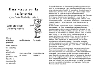 Curro Churretes era un camarero muy divertido y vivaracho que

   U n a v a c a e n la                             tenía su propia cafetería. Y era además muy afortunado, porque
                                                    en uno de los viajes al pueblo de sus padres, descubrió que una
                                                    de las vacas jóvenes, de las últimas que habían nacido, era tan
       c a fe te ría                                especial que en lugar de dar leche al ordeñarla, servía
                                                    directamente café con leche. Pensando en hacerse rico, Curro se
    ( por Pedro Pablo Sacristán )                   llevó la vaca directamente a la ciudad. Y a pesar de que su
                                                    esposa le decía que primero debería preparar la cafetería para
                                                    poder meter la vaca, Curro estaba tan ansioso e impaciente que
                                                    no pudo esperar, y allí se fue con la vaca, directamente a la
                                                    cafetería.
Valor Educativo:                                    El resultado fue espectacular: la vaca salió en los periódicos y
                                                    televisiones, y de todas partes venían clientes a probar su
Orden y paciencia                                   delicioso café con leche recién ordeñado. Pero después de ese
                                                    tirón inicial tan de moda, resultó que el hecho de tener una vaca
                                                    en medio de una cafetería no era nada cómodo: todos los días la
                                                    vaca rompía 20 ó 30 tazas con los meneos de su cola, la
                                                    cafetería olía como un establo, el heno que comía la vaca se
Idea y                                              desperdigaba por todas partes, y había tan poco sitio que
                                                    siempre había alguien que se acercaba tanto a la vaca que
enseñanza         Ambientación      Personajes
                                                    terminaba por pisar alguna boñiga... Así que fue perdiendo
principal                                           clientes, y para colmo, vino la policía con una inspección y le
                                                    pusieron una multa tan gorda, que Curro estuvo a punto de tener
Antes de hacer                                      que cerrar la cafetería.
las cosas hay                                       Y así fue como Curro Curretes se dio cuenta de que tenía que
que                                                 haber sido más paciente y ordenado, y esperar a que todo
planificarlas y                                     estuviera preparado para poder servir sus cafés con leche recién
                  Una cafetería y   Un camarero y   ordeñados. Pero como era un tipo con suerte, cuando llevó la
tener
                  un pueblo         una vaca        vaca al pueblo mientras hacían la obra en la cafetería, descubrió
paciencia para                                      que una de las gallinas ponía huevos de chocolate. Esta vez sí
llevarlas a                                         supo ser paciente y esperar a que todo estuviera preparado para
                                                    tener una cafetería con vaca, gallina, café con leche, chocolate y
cabo cuando
                                                    churros, y su local tuvo tanto éxito que llegó a ser el sitio más
corresponde                                         famoso de toda la ciudad.
 