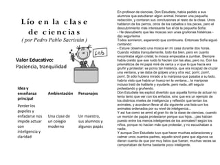 En profesor de ciencias, Don Estudiete, había pedido a sus
                                                alumnos que estudiaran algún animal, hicieran una pequeña

  L ío e n la c la s e                          redacción, y contaran sus conclusiones al resto de la clase. Unos
                                                hablaron de los perros, otros de los caballos o los peces, pero el
                                                descubrimiento más interesante fue el de la pequeña Sofía:
     de c ie n c ia s                           - He descubierto que las moscas son unas gruñonas histéricas -
                                                dijo segurísima
  ( por Pedro Pablo Sacristán )                 Todos sonrieron, esperando que continuara. Entonces Sofía siguió
                                                contando:
                                                - Estuve observado una mosca en mi casa durante dos horas.
                                                Cuando volaba tranquilamente, todo iba bien, pero en cuanto
                                                encontraba algún cristal, la mosca empezaba a zumbar. Siempre
Valor Educativo:                                había creído que ese ruido lo hacían con las alas, pero no. Con los
                                                prismáticos de mi papá miré de cerca y vi que lo que hacía era
Paciencia, tranquilidad                         gruñir y protestar: se ponía tan histérica, que era incapaz de cruzar
                                                una ventana, y se daba de golpes una y otra vez; pom!, pom!,
                                                pom!. Si sólo hubiera mirado a la mariposa que pasaba a su lado,
                                                habría visto que había un hueco en la ventana... la mariposa
                                                incluso trató de hablarle y ayudarle, pero nada, allí seguía
Idea y                                          protestando y gruñendo.
enseñanza        Ambientación   Personajes      Don Estudiete les explicó divertido que aquella forma de actuar no
                                                tenía tanto que ver con los enfados, sino que era un ejemplo de
principal                                       los distintos niveles de inteligencia y reflexión que tenían los
Perder los                                      animales, y acordaron llevar al día siguiente una lista con los
                                                animales ordenados por su nivel de inteligencia...
papeles y                                       Y así fue como se armó el gran lío de la clase de ciencias, cuando
enfadarse nos    Una clase de   Un maestro,     un montón de papás protestaron porque sus hijos.. ¡¡les habían
impide actuar    un colegio     sus alumnos y   puesto entre los menos inteligentes de los animales!! según los
                                                niños, porque no hacían más que protestar, y no escuchaban a
con              moderno        algunos papás
                                                nadie.
inteligencia y                                  Y aunque Don Estudiete tuvo que hacer muchas aclaraciones y
claridad                                        calmar unos cuantos padres, aquello sirvió para que algunos se
                                                dieran cuenta de que por muy listos que fueran, muchas veces se
                                                comportaban de forma bastante poco inteligente.
 