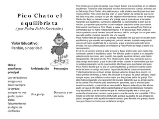Pico Chato era un pato de granja cuya mayor ilusión era convertirse en un célebre
                                                 equilibrista. Todos los días ensayaba muchas horas sobre la cuerda, animado por
                                                 su fiel amigo Poco Pocho, otro pato un poco más anciano que de joven tuvo esa

       P ic o C h a to e l                       misma afición. Pero como los dos eran un poco "patos", la verdad es que no se
                                                 les daba muy bien, aunque no por ello dejaban de entrenarse y tratar de mejorar.
                                                 Cierto día, llegó un carnero nuevo a la granja, que al poco de ver a los patos

        e qu ilib ris ta                         haciendo sus equilibrios, comenzó a alabarles y a comentarles lo bien que lo
                                                 hacían, y a apostar que podrían cruzar cualquier precipicio sobre una cuerda.
                                                 Esto animó muchísimo a Pico Chato, a pesar de que su amog Poco Pocho le
     ( por Pedro Pablo Sacristán )               comentaba que no había notado tal mejoría. Y en pocos días, Pico Chato ya
                                                 había quedado con el carnero junto al barranco del río, un lugar con un gran salto
                                                 que sólo podría cruzarse pasando por una cuerda.
                                                 Poco Pocho trató de disuadir a su amigo, haciéndole ver que aún no era tan buen
                                                 equilibrista y que aquello sería peligroso, pero el carnero protesto asegurando
  Valor Educativo:                               que era el mejor equilibrista de la comarca, y que el anciano pato sólo tenía
                                                 envidia. Así que ambos patos se enfadaron y Poco Pocho se negó a asistir a la
  Perdón, sinceridad                             demostración.
                                                 En el río, el carnero animó al pato a cruzar y llegar al otro lado, pero nada más
                                                 comenzar, perdió el equilibrio y cayó. Por fortuna, pudo ir a parar a un pequeño
                                                 saliente entre las rocas, pero cuando fue a pedir ayuda al carnero, este había
                                                 desaparecido. Allí pasó un rato Pico Chato con la pata rota, pensando que su
                                                 viejo amigo tenía razón, y que le decía la verdad cuando le comentaba que aún
Idea y                                           no estaba preparado; se dio cuenta de lo difícil que tenía que haber sido para
                                                 Poco Pocho decirle que no era un buen equilibrista, y pensó en cuánta suerte
enseñanza        Ambientación   Personajes       tenía de tener un amigo tan bueno, capaz de decirle las cosas sinceramente...
principal                                        Y efectivamente era un buen amigo, porque sabiendo lo que iba a ocurrir, no
                                                 había perdido el tiempo, y había ido a buscar a un grupo de patos salvajes, viejos
Los verdaderos                                   amigos suyos, que volaban mucho mejor que los pobres patos de granja. Con
                                                 ellos había preparado una operación de rescate, sabiendo que su amigo caería
amigos nos                                       de la cuerda. Pico Pato le pidió entonces mil perdones, que el anciano pato
dicen siempre                                    aceptó encantado, y cuando al ser rescatado le llevaron volando por las alturas,
la verdad                                        pudo ver que al otro lado del precipicio había un tesoro de deliciosos manjares
                                                 muy escondido, y se dio cuenta de que en realidad aquello era lo único que
aunque no nos                   Dos patos y un   pretendía el avaricioso carnero, para quien cruzar la cuerda era imposible. Y Pico
                 Una granja
guste; quien                    carnero          Chato se sintió tan tonto como afortunado, porque ayudados de sus amigos los
                                                 patos, recogieron todo aquella excelente comida para llevarla a la granja y hacer
alaba                                            una gran fiesta con todos sus verdaderos amigos.
falsamente no
es digno de
confianza
 