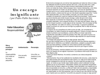 El día de los encargos era uno de los más esperados por todos los niños en clase.
                                                Se celebraba durante la primera semana del curso, y ese día cada niño y cada
                                                niña recibía un encargo del que debía hacerse responsable durante ese año.
                                                Como con todas las cosas, había encargos más o menos interesantes, y los niños
       U n e n c a rg o                         se hacían ilusiones con recibir uno de los mejores. A la hora de repartirlos, la
                                                maestra tenía muy en cuenta quiénes habían sido los alumnos más responsables
                                                del año anterior, y éstos eran los que con más ilusión esperaban aquel día. Y entre
      in s ig n ific a nte                      ellos destacaba Rita, una niña amable y tranquila, que el año anterior había
                                                cumplido a la perfección cuanto la maestra le había encomendado. Todos sabían
     ( por Pedro Pablo Sacristán )              que era la favorita para recibir el gran encargo: cuidar del perro de la clase.
                                                Pero aquel año, la sorpresa fue mayúscula. Cada uno recibió alguno de los
                                                encargos habituales, como preparar los libros o la radio para las clases, avisar de
                                                la hora, limpiar la pizarra o cuidar alguna de las mascotas. Pero el encargo de Rita
                                                fue muy diferente: una cajita con arena y una hormiga. Y aunque la profesora
                                                insistió muchísimo en que era una hormiga muy especial, Rita no dejó de sentirse
  Valor Educativo:                              desilusionada.
  Responsabilidad                               La mayoría de sus compañeros lo sintió mucho por ella, y le compadecían y
                                                comentaban con ella la injusticia de aquella asignación. Incluso su propio padre se
                                                enfadó muchísimo con la profesora, y animó a Rita a no hacer caso de la
                                                insignificante mascotilla en señal de protesta. Pero Rita, que quería mucho a su
                                                profesora, prefería mostrarle su error haciendo algo especial con aquel encargo
                                                tan poco interesante:
                                                - Convertiré este pequeño encargo en algo grande -decía Rita.
                                                Así que Rita investigó sobre su hormiga: aprendió sobre las distintas especies y
                                                estudió todo lo referente a sus hábitat y costumbres, y adaptó su pequeña cajita
                                                para que fuera perfecta. Cuidaba con mimo toda la comida que le daba, y
Idea y
                                                realmente la hormiga llegó a crecer bastante más de lo que ninguno hubiera
enseñanza        Ambientación   Personajes      esperado...
principal                                       Un día de primavera, mientras estaban en el aula, se abrió la puerta y apareció un
                                                señor con aspecto de ser alguien importante. La profesora interrumpió la clase con
La                                              gran alegría y dijo:
responsabilida                  Una niña, su    - Este es el doctor Martínez. Ha venido a contarnos una noticia estupenda
                 Una escuela
d se mide en                    maestra y una   ¿verdad?
                 moderna                        - Efectivamente. Hoy se han publicado los resultados del concurso, y esta clase ha
las cosas                       hormiga
                                                sido seleccionada para acompañarme este verano a un viaje por la selva tropical,
pequeñas
                                                donde investigaremos todo tipo de insectos. De entre todas las escuelas de la
                                                región, sin duda es aquí donde mejor habéis sabido cuidar la delicada hormiga
                                                gigante que se os encomendó. ¡Felicidades! ¡Seréis unos ayudantes estupendos!.
                                                Ese día todo fue fiesta y alegría en el colegio: todos felicitaban a la maestra por su
                                                idea de apuntarles al concurso, y a Rita por haber sido tan paciente y responsable.
                                                Muchos aprendieron que para recibir las tareas más importantes, hay que saber
                                                ser responsable con las más pequeñas, pero sin duda la que más disfrutó fue Rita,
                                                quien repetía para sus adentros "convertiré ese pequeño encargo en algo grande" .
 