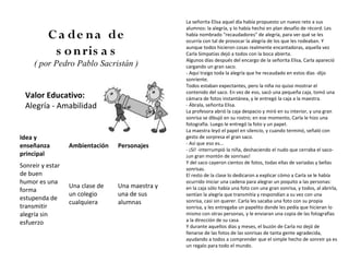 La señorita Elisa aquel día había propuesto un nuevo reto a sus
                                                 alumnos: la alegría, y lo había hecho en plan desafío de récord. Les
          C a de n a de                          había nombrado "recaudadores" de alegría, para ver qué se les
                                                 ocurría con tal de provocar la alegría de los que les rodeaban. Y

           s o n ris a s                         aunque todos hicieron cosas realmente encantadoras, aquella vez
                                                 Carla Simpatías dejó a todos con la boca abierta.
                                                 Algunos días después del encargo de la señorita Elisa, Carla apareció
     ( por Pedro Pablo Sacristán )               cargando un gran saco.
                                                 - Aquí traigo toda la alegría que he recaudado en estos días -dijo
                                                 sonriente.
                                                 Todos estaban expectantes, pero la niña no quiso mostrar el
                                                 contenido del saco. En vez de eso, sacó una pequeña caja, tomó una
  Valor Educativo:                               cámara de fotos instantánea, y le entregó la caja a la maestra.
  Alegría - Amabilidad                           - Ábrala, señorita Elisa.
                                                 La profesora abrió la caja despacio y miró en su interior, y una gran
                                                 sonrisa se dibujó en su rostro; en ese momento, Carla le hizo una
                                                 fotografía. Luego le entregó la foto y un papel.
                                                 La maestra leyó el papel en silencio, y cuando terminó, señaló con
Idea y                                           gesto de sorpresa el gran saco.
                                                 - Así que eso es...
enseñanza         Ambientación   Personajes
                                                 - ¡Sí! -interrumpió la niña, deshaciendo el nudo que cerraba el saco-
principal                                        ¡un gran montón de sonrisas!
                                                 Y del saco cayeron cientos de fotos, todas ellas de variadas y bellas
Sonreir y estar                                  sonrisas.
de buen                                          El resto de la clase lo dedicaron a explicar cómo a Carla se le había
humor es una                                     ocurrido iniciar una cadena para alegrar un poquito a las personas:
                  Una clase de   Una maestra y   en la caja sólo había una foto con una gran sonrisa, y todos, al abrirla,
forma
                  un colegio     una de sus      sentían la alegría que transmitía y respondían a su vez con una
estupenda de                                     sonrisa, casi sin querer. Carla les sacaba una foto con su propia
                  cualquiera     alumnas
transmitir                                       sonrisa, y les entregaba un papelito donde les pedía que hicieran lo
alegría sin                                      mismo con otras personas, y le enviaran una copia de las fotografías
                                                 a la dirección de su casa.
esfuerzo
                                                 Y durante aquellos días y meses, el buzón de Carla no dejó de
                                                 llenarse de las fotos de las sonrisas de tanta gente agradecida,
                                                 ayudando a todos a comprender que el simple hecho de sonreir ya es
                                                 un regalo para todo el mundo.
 