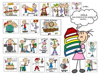 y más…


                            Bondad
Perseverancia                          Humildad                                          HOLA
                                                              Tolerancia       Les presento a mis amigos los
                                                                                        valores…
                                               Espíritu de Equipo

                      Paz



Integración                   Amor



                      Compromiso                       Alegría




                                     Paciencia
Consideración
                                                                                                  Fe




                  Amistad
                                     ilusión
Responsabilidad                                     Confianza
                                                                    Valentía                      Educación
 