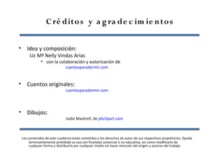 C ré dito s y a g ra de c im ie n to s


• Idea y composición:
      Lic Mª Nelly Vindas Arias
             • con la colaboración y autorización de
                             cuentosparadormir.com


• Cuentos originales:
                             cuentosparadormir.com




• Dibujos:
                             Jodie Mackrell, de jdsclipart.com



 Los contenidos de este cuaderno están sometidos a los derechos de autor de sus respectivos propietarios. Queda
      terminantemente prohibido su uso con finalidad comercial o no educativa, así como modificarlo de
      cualquier forma o distribuirlo por cualquier medio sin hacer mención del origen y autores del trabajo
 