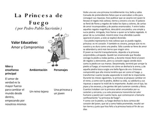 Hubo una vez una princesa increíblemente rica, bella y sabia.
      L a P rinc e s a de                            Cansada de pretendientes falsos que se acercaban a ella para
                                                     conseguir sus riquezas, hizo publicar que se casaría con quien le
                                                     llevase el regalo más valioso, tierno y sincero a la vez. El palacio
            F ue g o                                 se llenó de flores y regalos de todos los tipos y colores, de cartas
                                                     de amor incomparables y de poetas enamorados. Y entre todos
       ( por Pedro Pablo Sacristán )                 aquellos regalos magníficos, descubrió una piedra; una simple y
                                                     sucia piedra. Intrigada, hizo llamar a quien se la había regalado. A
                                                     pesar de su curiosidad, mostró estar muy ofendida cuando
                                                     apareció el joven, y este se explicó diciendo:
                                                     - Esa piedra representa lo más valioso que os puedo regalar,
    Valor Educativo:                                 princesa: es mi corazón. Y también es sincera, porque aún no es
    Amor y Compromiso                                vuestro y es duro como una piedra. Sólo cuando se llene de amor
                                                     se ablandará y será más tierno que ningún otro.
                                                     El joven se marchó tranquilamente, dejando a la princesa
                                                     sorprendida y atrapada. Quedó tan enamorada que llevaba
                                                     consigo la piedra a todas partes, y durante meses llenó al joven
                                                     de regalos y atenciones, pero su corazón seguía siendo duro
                                                     como la piedra en sus manos. Desanimada, terminó por arrojar la
Idea y                                               piedra al fuego; al momento vio cómo se deshacía la arena, y de
enseñanza         Ambientación      Personajes       aquella piedra tosca surgía una bella figura de oro. Entonces
                                                     comprendió que ella misma tendría que ser como el fuego, y
principal                                            transformar cuanto tocaba separando lo inútil de lo importante.
El amor de                                           Durante los meses siguientes, la princesa se propuso cambiar en
                                                     el reino, y como con la piedra, dedicó su vida, su sabiduría y sus
verdad es la                                         riquezas a separar lo inútil de lo importante. Acabó con el lujo, las
mayor fuerza                                         joyas y los excesos, y las gentes del país tuvieron comida y libros.
para cambiar el                     Una princesa y   Cuantos trataban con la princesa salían encantados por su
                  Un reino lejano                    carácter y cercanía, y su sola prensencia transmitía tal calor
mundo desde                         un joven         humano y pasión por cuanto hacía, que comenzaron a llamarla
dentro,                                              cariñosamente "La princesa de fuego".
empezando por                                        Y como con la piedra, su fuego deshizo la dura corteza del
nosotros mismos                                      corazón del joven, que tal y como había prometido, resultó ser
                                                     tan tierno y justo que hizo feliz a la princesa hasta el fin de sus
                                                     días
 