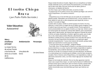 Roque estaba llorando en el patio. Algunos de sus compañeros se habían
                                                   estado metiendo con él, como hacían frecuentemente, y no había nada
                                                   que le diera más rabia. Pero por mucho que les dijera, gritara o
                                                   amenazara, no dejaban de hacerlo.
    E l to rito C h is pa                          Un chico mayor, que lo había visto todo, se acercó y le dijo:
                                                   - Si quieres que no te vuelva a ocurrir eso, tendrás que llegar a ser como El
           B ra v a                                torito Chispa Brava. ¿Te cuento su historia?
                                                   - ¡Sí!
      ( por Pedro Pablo Sacristán )                - Chispa Brava era un toro de lidia que una vez pudo ver una televisión
                                                   desde el prado. Televisaban una corrida de toros, y al ver cuál iba a ser su
                                                   final, dedicó el resto de su vida a prepararse para aquel día, el de su
                                                   corrida. Y no tardó en llegar.
                                                   Cuando salió a la plaza, recibió un primer puyazo en el lomo. Era muy
   Valor Educativo:                                doloroso, y sintió cómo su sangre de toro le pedía a gritos venganza. Pero
                                                   él sabía lo que tenía que hacer, y se quedó inmóvil. Pronto apareció el
   Autocontrol                                     torero provocándole con su capote al viento y su traje rojo. Volvió a sentir
                                                   las mismas ganas de clavarle los cuernos bien adentro, pero nuevamente,
                                                   tragó saliva y siguió quieto. No importó que siguieran tratando de animar
                                                   al torito con puyas, banderillas y muletas: siguió tan quieto, que al cabo
                                                   de un rato, toda la plaza estaba silbando y abucheando, hasta que
                                                   decidieron cambiar de toro, porque resultó el toro más aburrido que se
Idea y                                             recuerda. Así que Chispa Brava fue devuelto a su prado para seguir
                                                   viviendo tranquilamente. Y nunca más trataron de torearle, porque todos
enseñanza           Ambientación   Personajes
                                                   sabían que claramente no servía para las corridas.
principal                                          - ¿Y eso que tiene que ver conmigo? - preguntó Roque.
                                                   - Pues todo, chico. A Chispa Brava le llevaron a una plaza de toros porque
La mejor forma                                     querían divertirse a su costa. Cuanto más hubiera respondido al capote y
de actuar frente                                   las banderillas, más se habrían divertido, y no habrían parado hasta
a las burlas de     Una plaza de                   terminar la corrida. A ti te pasa lo mismo con esos abusones. Se divierten
                                   Un toro bravo   a tu costa porque ven lo mucho que te enfadas, y eso les hace una gracia
otros es a través   toros
                                                   macabra. Pero si hicieras como Chispa Brava, y no respondieras a nada, se
de la                                              aburrirían y buscarían a otro, o se irían a hacer algo que les resultase más
indiferencia                                       divertido.
                                                   Roque no terminaba de creérselo. Pero en los días siguientes trató de
                                                   hacer caso a aquel chico mayor. Le costó mucho hacerse el indiferente las
                                                   primeras veces que se reían de él, pero no fueron muchas, porque todo
                                                   resultó como había dicho el chico, y en unos pocos días, los abusones
                                                   habían encontrado cosas más divertidas que hacer que meterse con
                                                   Roque.
 