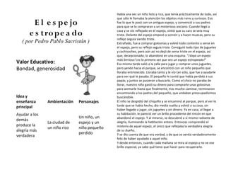 Había una vez un niño listo y rico, que tenía prácticamente de todo, así
                                             que sólo le llamaba la atención los objetos más raros y curiosos. Eso
         E l e s pe jo                       fue lo que le pasó con un antiguo espejo, y convenció a sus padres
                                             para que se lo compraran a un misterioso anciano. Cuando llegó a

       e s tro pe a do                       casa y se vio reflejado en el espejo, sintió que su cara se veía muy
                                             triste. Delante del espejo empezó a sonreir y a hacer muecas, pero su
                                             reflejo seguía siendo triste.
   ( por Pedro Pablo Sacristán )             Extrañado, fue a comprar golosinas y volvió todo contento a verse en
                                             el espejo, pero su reflejo seguía triste. Consiguió todo tipo de juguetes
                                             y cachivaches, pero aún así no dejó de verse triste en el espejo, así
                                             que, decepcionado, lo abandonó en una esquina. "¡Vaya un espejo
                                             más birrioso! ¡es la primera vez que veo un espejo estropeado!"
Valor Educativo:                             Esa misma tarde salió a la calle para jugar y comprar unos juguetes,
Bondad, generosidad                          pero yendo hacia el parque, se encontró con un niño pequeño que
                                             lloraba entristecido. Lloraba tanto y le vio tan sólo, que fue a ayudarle
                                             para ver qué le pasaba. El pequeño le contó que había perdido a sus
                                             papás, y juntos se pusieron a buscarlo. Como el chico no paraba de
                                             llorar, nuestro niño gastó su dinero para comprarle unas golosinas
                                             para animarle hasta que finalmente, tras mucho caminar, terminaron
                                             encontrando a los padres del pequeño, que andaban preocupadísimos
Idea y                                       buscándole.
enseñanza      Ambientación   Personajes     El niño se despidió del chiquillo y se encaminó al parque, pero al ver lo
principal                                    tarde que se había hecho, dio media vuelta y volvió a su casa, sin
                                             haber llegado a jugar, sin juguetes y sin dinero. Ya en casa, al llegar a
Ayudar a los                                 su habitación, le pareció ver un brillo procedente del rincón en que
                              Un niño, un    abandonó el espejo. Y al mirarse, se descubrió a sí mismo radiante de
demás
               La ciudad de   espejo y un    alegría, iluminando la habitación entera. Entonces comprendió el
produce la                                   misterio de aquel espejo, el único que reflejaba la verdadera alegría
               un niño rico   niño pequeño
alegría más                                  de su dueño.
                              perdido        Y se dio cuenta de que era verdad, y de que se sentía verdaderamente
verdadera
                                             feliz de haber ayudado a aquel niño.
                                             Y desde entonces, cuando cada mañana se mira al espejo y no ve ese
                                             brillo especial, ya sabe qué tiene que hacer para recuperarlo.
 