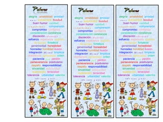 alegría amabilidad amistad           alegría amabilidad amistad           alegría amabilidad amistad
   a m o r autocontrol bondad           a m o r autocontrol bondad           a m o r autocontrol bondad
       buen humor caridad                   buen humor caridad                   buen humor caridad
c o m p a ñ e ris m o comprensión    c o m p a ñ e ris m o comprensión    c o m p a ñ e ris m o comprensión
      compromiso confianza                 compromiso confianza                 compromiso confianza
    consideración constancia             consideración constancia             consideración constancia
      discreción e d u c a c ió n          discreción e d u c a c ió n          discreción e d u c a c ió n
 esfuerzo esperanza espíritu          esfuerzo esperanza espíritu          esfuerzo esperanza espíritu
        de equipo fortaleza                  de equipo fortaleza                  de equipo fortaleza
     generosidad honestidad               generosidad honestidad               generosidad honestidad
    honradez humildad ilusión            honradez humildad ilusión            honradez humildad ilusión
  integración lib e rta d limpieza     integración lib e rta d limpieza     integración lib e rta d limpieza
 obediencia optimismo orden           obediencia optimismo orden           obediencia optimismo orden
       paciencia p a z perdón               paciencia p a z perdón               paciencia p a z perdón
    perseverancia positivismo            perseverancia positivismo            perseverancia positivismo
     respeto responsabilidad              respeto responsabilidad              respeto responsabilidad
      sinceridad solidaridad               sinceridad solidaridad               sinceridad solidaridad
      superación tenacidad                 superación tenacidad                 superación tenacidad
tolerancia urbanidad valentía        tolerancia urbanidad valentía        tolerancia urbanidad valentía
         v id a s a n a y m á s …             v id a s a n a y m á s …             v id a s a n a y m á s …
 