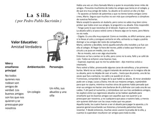 Había una vez un chico llamado Mario a quien le encantaba tener miles de
                                                 amigos. Presumía muchísimo de todos los amigos que tenía en el colegio, y
                                                 de que era muy amigo de todos. Su abuelo se le acercó un día y le dijo:

                  L a S illa                     - Te apuesto un bolsón de palomitas a que no tienes tantos amigos como
                                                 crees, Mario. Seguro que muchos no son más que compañeros o cómplices
                                                 de vuestras fechorías.
       ( por Pedro Pablo Sacristán )             Mario aceptó la apuesta sin dudarlo, pero como no sabía muy bien cómo
                                                 probar que todos eran sus amigos, le preguntó a su abuela. Ésta respondió:
                                                 - Tengo justo lo que necesitas en el desván. Espera un momento.
                                                 La abuela salió y al poco volvió como si llevara algo en la mano, pero Mario
                                                 no vio nada.
                                                 - Cógela. Es una silla muy especial. Como es invisible, es difícil sentarse, pero
                                                 si la llevas al cole y consigues sentarte en ella, activarás su magia y podrás
    Valor Educativo:                             distingir a tus amigos del resto de compañeros.
                                                 Mario, valiente y decidido, tomó aquella extraña silla invisible y se fue con
    Amistad Verdadera                            ella al colegio. Al llegar la hora del recreo, pidió a todos que hicieran un
                                                 círculo y se puso en medio, con su silla.
                                                 - No os mováis, vais a ver algo alucinante.
                                                 Entonces se fue a sentar en la silla, pero como no la veía, falló y se calló de
                                                 culo. Todos se echaron unas buenas risas.
                                                 - Esperad, esperad, que no me ha salido bien - dijo mientras volvía a
Idea y                                           intentarlo.
enseñanza         Ambientación   Personajes      Pero volvió a fallar, provocando algunas caras de extrañeza, y las primeras
principal                                        burlas. Marió no se rindió, y siguió tratando de sentarse en la mágica silla de
                                                 su abuela, pero no dejaba de caer al suelo... hasta que de pronto, una de las
No todos                                         veces que fue a sentarse, no calló y se quedó en el aire...
quienes nos                                      Y entonces, comprobó la magia de la que habló su abuela. Al mirar alrededor
                                                 pudo ver a Jorge, Lucas y Diana, tres de sus mejores amigos, sujetándole
rodean son                                       para que no cayera, mientras muchos otros de quienes había pensado que
amigos de                                        eran sus amigos no hacían sino burlarse de él y disfrutar con cada una de sus
                                 Un niño, sus
verdad. Los                                      caídas. Y ahí paró el numerito, y retirándose con sus tres verdaderos amigos,
                  Un colegio     abuelos y una   les explicó cómo sus ingeniosos abuelos se las habían apañado para
buenos amigos
                                 silla           enseñarle que los buenos amigos son aquellos que nos quieren y se
son los que nos                                  preocupan por nosotros, y no cualquiera que pasa a nuestro lado, y menos
quieren y se                                     aún quienes disfrutan con las cosas malas que nos pasan.
preocupan por                                    Aquella tarde, los cuatro fueron a ver al abuelo para pagar la apuesta, y lo
                                                 pasaron genial escuchando sus historias y tomando palomitas hasta
nosotros
                                                 reventar. Y desde entonces, muchas veces usaron la prueba de la silla, y
                                                 cuantos la superaban resultaron ser amigos para toda la vida.
 