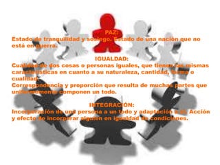 PAZ:
Estado de tranquilidad y sosiego. Estado de una nación que no
está en guerra.
IGUALDAD:
Cualidad de dos cosas o personas iguales, que tienen las mismas
características en cuanto a su naturaleza, cantidad, forma o
cualidad.
Correspondencia y proporción que resulta de muchas partes que
uniformemente componen un todo.
INTEGRACIÓN:
Incorporación de una persona a un todo y adaptación a él. Acción
y efecto de incorporar alguien en igualdad de condiciones.
 