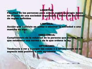 LIBERTAD:
Facultad de las personas para actuar según su propio deseo
en el seno de una sociedad organizada y dentro de los límites
de reglas definidas
LIMPIEZA:
Acción que consiste en quitar o eliminar la suciedad o una
mancha de algo.
OBEDIENCIA:
Cumplimiento de la voluntad de la persona que manda, de lo
que establece una norma o de lo que ordena la ley.
OPTIMISMO:
Tendencia a ver y a juzgar las cosas o a las personas en su
aspecto más positivo o más agradable
 