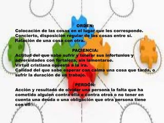 ORDEN:
Colocación de las cosas en el lugar que les corresponde.
Concierto, disposición regular de las cosas entre sí.
Relación de una cosa con otra.
PACIENCIA:
Actitud del que sabe sufrir y tolerar sus infortunios y
adversidades con fortaleza, sin lamentarse.
Virtud cristiana opuesta a la ira.
Calidad del que sabe esperar con calma una cosa que tarda, o
sufrir la duración de un trabajo.
PERDÓN:
Acción y resultado de olvidar una persona la falta que ha
cometido alguien contra ella o contra otros o no tener en
cuenta una deuda o una obligación que otra persona tiene
con ella.
 