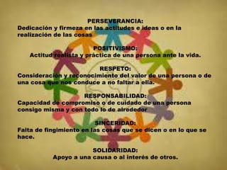 PERSEVERANCIA:
Dedicación y firmeza en las actitudes e ideas o en la
realización de las cosas
POSITIVISMO:
Actitud realista y práctica de una persona ante la vida.
RESPETO:
Consideración y reconocimiento del valor de una persona o de
una cosa que nos conduce a no faltar a ella.
RESPONSABILIDAD:
Capacidad de compromiso o de cuidado de una persona
consigo misma y con todo lo de alrededor
SINCERIDAD:
Falta de fingimiento en las cosas que se dicen o en lo que se
hace.
SOLIDARIDAD:
Apoyo a una causa o al interés de otros.
 