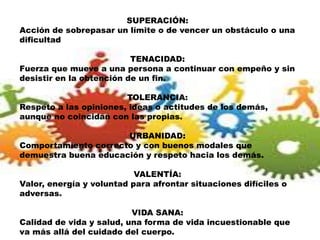 SUPERACIÓN:
Acción de sobrepasar un límite o de vencer un obstáculo o una
dificultad
TENACIDAD:
Fuerza que mueve a una persona a continuar con empeño y sin
desistir en la obtención de un fin.
TOLERANCIA:
Respeto a las opiniones, ideas o actitudes de los demás,
aunque no coincidan con las propias.
URBANIDAD:
Comportamiento correcto y con buenos modales que
demuestra buena educación y respeto hacia los demás.
VALENTÍA:
Valor, energía y voluntad para afrontar situaciones difíciles o
adversas.
VIDA SANA:
Calidad de vida y salud, una forma de vida incuestionable que
va más allá del cuidado del cuerpo.
 