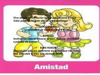 AMOR:
Vivo afecto o inclinación hacia una persona o cosa.
Valor positivo de gran afecto entre personas.
AUTOCONTROL:
Capacidad de control sobre sí mismo.
BONDAD:
Inclinación natural a hacer el bien. Dulzura, afabilidad,
cualidad de bueno.
BUEN HUMOR:
Disposición para no detenerse en el mal que nos rodea,
sino descubrir el bien que siempre existe
 