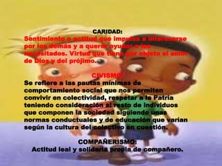 CARIDAD:
Sentimiento o actitud que impulsa a interesarse
por los demás y a querer ayudar a los
necesitados. Virtud que tiene por objeto el amor
de Dios y del prójimo.
CIVISMO:
Se refiere a las pautas mínimas de
comportamiento social que nos permiten
convivir en colectividad, respetar a la Patria
teniendo consideración al resto de individuos
que componen la sociedad siguiendo unas
normas conductuales y de educación que varían
según la cultura del colectivo en cuestión.
COMPAÑERISMO:
Actitud leal y solidaria propia de compañero.
 
