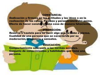 CONSTANCIA:
Dedicación y firmeza en las actitudes y las ideas o en la
realización de las cosas. Firmeza y perseverancia del ánimo.
Efecto de hacer constar alguna cosa de manera fehaciente.
DISCRECIÓN:
Reserva o cautela para no decir algo que se sabe o piensa.
Cualidad de una persona que se caracteriza por su
moderación, prudencia y sensatez.
EDUCACIÓN:
Comportamiento adecuado a las normas sociales.
Conjunto de conocimientos y habilidades que tiene una
persona.
 