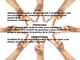 FE:
Adhesión de la razón y de la voluntad a verdades que solo
son accesibles por mediación de otras personas o del
mismo Dios.
Creencia. Confianza.
FORTALEZA:
Vigor cardinal que confiere valor para soportar la
adversidad, para resistir las pasiones y para acometer los
peligros que rodean la práctica de la virtud.
GENEROSIDAD:
Cualidad de la persona que ayuda y da lo que tiene a los
demás sin esperar nada a cambio.
 