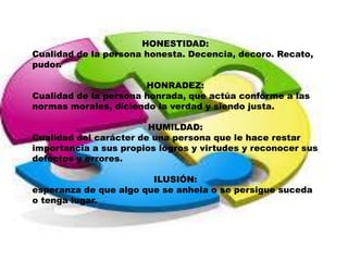HONESTIDAD:
Cualidad de la persona honesta. Decencia, decoro. Recato,
pudor.
HONRADEZ:
Cualidad de la persona honrada, que actúa conforme a las
normas morales, diciendo la verdad y siendo justa.
HUMILDAD:
Cualidad del carácter de una persona que le hace restar
importancia a sus propios logros y virtudes y reconocer sus
defectos y errores.
ILUSIÓN:
esperanza de que algo que se anhela o se persigue suceda
o tenga lugar.
 
