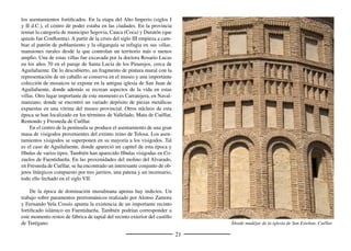 23
Durante el siglo XVI proliferaron también los artesonados mu-
déjares, especialmente en la tierra de Cuéllar, y los coros del mismo
estilo. De estos últimos son muy interesantes el de la iglesia de Cozue-
los de Fuentidueña y los de Cuevas de Provanco y Dehesa de Cuéllar,
estos últimos del mismo artista que ejecutó el artesonado del palacio
de Pedro I en Cuéllar.
Otra manifestación artística coetánea y muy abundante es la
pintura, minuciosamente estudiada por Fernando Collar de Cáceres.
Existió durante la segunda mitad del siglo XVI una escuela de Cué-
llar encabezada por los hermanos Julián y Juan Maldonado y que
tuvo su continuación en Gabriel de Cárdenas Maldonado, hijo de
Juan. De estos maestros y de otros muchos se conserva un importante
conjunto de obras en las parroquias de la comarca. Especial relevan-
cia tiene el retablo mayor de la iglesia de Carbonero El Mayor, cuyas
tablas de clara inﬂuencia ﬂamenca son obra de Diego de Rosales y
Baltasar Grande.
En esta época se generalizó la costumbre de levantar cruces en
las entradas a los pueblos. La similitud estilística de los que se hicie-
ron en el siglo XVI permite intuir la existencia de un taller popular
que trabajaba la piedra blanca de Campaspero. Cristo cruciﬁcado
ocupa un lado de la cruz y el otro la Virgen María, ambos con nim-
bos cruciformes. Algunos ejemplos los podemos encontrar en San
Martín, Gomezserracín, Escarabajosa de Cuéllar u Olombrada, por
citar algunos.
El siglo XVII es testigo de una gran crisis económica y demográ-
ﬁca que afectó contundentemente a la diócesis de Segovia. Ermitas y
humilladeros se levantan en las entradas a los pueblos, muchos bajo las
advocaciones de santos protectores contra la peste, como san Roque. Al
gran arquitecto Pedro de Brizuela se debe la iglesia de Santa Águeda de
Veganzones, de clara inﬂuencia herreriana, como lo es la ampliación de
la vieja iglesia románica de Santiago de Turégano.
San Juan Evangelista. Retablo de Carbonero El Mayor Cúpula barroca de la iglesia de la Asunción. Remondo
 