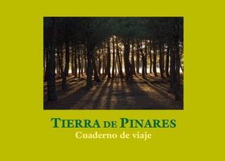 5
páginas que son como potes risueños, repletos de la mejor resina. Este
libro es un útil y primer resumen. En una obligada selección de un
trabajo gozoso tan extenso -que continúa vivo- pedimos comprensión
a las preferencias, fruto del sentir en nuestros pasos nómadas, ante la
amplitud de las incontables maravillas de estos setenta y tres pueblos
variopintos. Cada uno es una lección y un mundo, digno de varios to-
mos repletos de emoción e historia, pero es obligada la síntesis. Y este
libro conforma la feliz unión de esta comarca que hace fuerza para un
futuro ilusionado y prometedor y es la principal misión que compren-
de el trabajo cotidiano de la asociación HONORSE – TIERRA DE
PINARES.
Recomienda este libro lo notable y sirve de guía para recorrer con
pasos primorosos y lentos estas tierras, sentarse a la vera de sus cami-
nos, respirar el aire de sus pinares, escuchar el murmullo guerrero de
sus dormidos castillos, la oración conservada en el arte de sus iglesias
y ermitas donde vive la devoción popular, las ﬁestas de sus pueblos en
los días en que los vecinos sueñan y comparten sus bondades y ale-
grías, alimentarse de las sabias recetas que aúnan productos únicos y
los vinos primorosos del lugar, el agua benefactora; interpretar el pinar
rumoroso, los trigales de oro, las cepas generosas y las huertas opulen-
tas, los páramos místicos, las estrellas, el alba y las nubes venerables y
por encima de todo y lo más valioso; el escuchar y conocer a sus sabias
y nobles gentes, que se mantienen ﬁrmes y ﬁeles en esta región recia,
donde la esencia de la vida y la naturaleza te esperan.
Manuel Gómez Zía
Peregrino
Verdadera invitación a la aventura y al conocimiento es este libro
lector que tienes entre tus manos. Se encuentra en cada una de sus
páginas la esencia enamorada que produce como cosecha feliz, el viaje
que es vida, por sus antiguos pueblos singulares, bosques profundos,
cotarros contemplativos, fértiles arenales y suelos pedregosos donde el
esfuerzo del hombre produce alimentos y ﬂores, la orilla amorosa de
sus históricos ríos y lagunas caprichosas, todo bajo un cielo poderoso
y cercano. Paisajes y villas donde la vida continúa con sus remotos
latidos, repleta de misterios y sorpresas que te aguardan generosas a
través de los siglos, en el muy antiguo y noble territorio donde el pinar
palpita domina y señorea.
La novedad de este trabajo consiste en incorporar a una prosa cer-
cana y descriptiva, y una numerosa y primorosa colección de fotogra-
fías, con el deseo ferviente de hacer más fácil la comprensión de los
textos a la mayor parte de los respetados lectores. Cada una de ellas es
como un repique de campanas de colores reales e impresionistas a la
vez, que muestran con cariño amoroso, desde los más espectaculares
paisajes donde esta desnuda el alma profunda de Castilla, al mínimo
y curioso detalle de un olvidado canecillo románico o retablo barroco,
imágenes patronales adoradas y otras olvidadas de algún santo menor
pero de arte sublime. Manantiales o bodegas de antiguos y felices en-
cuentros, también solitarios rincones de una geografía original, fauna
y plantas libres que habitan esta naturaleza primitiva, paisajes que te
esperan pacientes, tiempos lugares y cosas que a veces pasan desaper-
cibidas para el viajero más curioso.
Hemos tenido la suerte del itinerario sin prisas, con sosiego y re-
creo. También continuamos manejando con tiento miles de documen-
tos, datos e imágenes y remondando las mejores para componer estas
PRÓLOGO SENTIMENTAL
 
