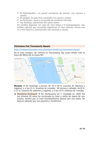 10 / 19
El Kürtőskalács, un pastel recubierto de azúcar, con nueces o
canela.
El Lángos, un pan frito sazonado con queso y salses.
La Pecsenye, carne a la parrilla de excelente elección.
Las Kolbasz, salchichas del sabor único.
No olvidéis degustar un vaso de vino Tokaj y el krampampuli, una
bebida caliente que recuerda vagamente el vino caliente, hecha con
té y vino blanco y aromatizado con naranja y canela.
Christmas Fair Vorosmarty Square
http://budapestchristmas.com/christmas-market-on-vorosmarty-square
Es el más antiguo. Se celebra en Vorosmarty Sq, justo donde está la
boca del Metro de la Línea M1.
Horario De Domingo a jueves, de 10 a 20 h. (casetas de adornos y
regalos), y a las 21 h. (casetas de comida). El viernes y sábado, de10 h.
a 21 h. (casetas de adornos y regalos), y a las 22 h. (casetas de comida).
Pasteleria Gerbeaud En Vörösmarty tér 7, fundada en 1858. En
los últimos 20 años ha recobrado la clase y estilo de época de sus
inicios, motivo por el cual recomendamos pasear por sus salas. Es
famoso además por sus pasteles y bombones.
 
