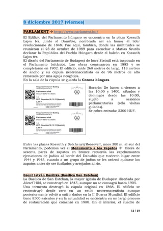 11 / 19
8 diciembre 2017 (viernes)
PARLAMENT http://www.parlament.hu/
El Edificio del Parlamento húngaro se encuentra en la plaza Kossuth
Lajos tér, junto al Danubio, nombrada así en honor al líder
revolucionario de 1848. Fue aquí, también, donde las multitudes se
reunieron el 23 de octubre de 1989 para escuchar a Matías Szurös
declarar la República del Pueblo Húngaro desde el balcón en Kossuth
Lajos tér.
El diseño del Parlamento de Budapest de Imre Steindl está inspirado en
el Parlamento británico. Las obras comenzaron en 1885 y se
completaron en 1902. El edificio, mide 268 metros de largo, 118 metros
de ancho y su cúpula neorrenacentista es de 96 metros de alto
rematada por una aguja neogótica.
En la sala de la cúpula se guarda la Corona húngara.
Horario: De lunes a viernes a
las 10.00 y 1400, sábados y
domingos desde las 10.00,
sujeto a sesiones
parlamentarias (sólo visitas
guiadas).
Se cobra entrada: 2200 HUF.
Entre las plazas Kossuth y Széchenyi/Roosevelt, unos 300 m. al sur del
Parlamento, podemos ver el Monumento a los Zapatos hilera de
sesenta pares de zapatos en bronce recuerda las espeluznantes
ejecuciones de judíos al borde del Danubio que tuvieron lugar entre
1944 y 1945, cuando a un grupo de judíos se les ordenó quitarse los
zapatos antes de ser fusilados y arrojados al río.
Szent István Bazilika (Basílica San Esteban)
La Basílica de San Esteban, la mayor iglesia de Budapest diseñada por
József Hild, se construyó en 1845, aunque no se consagró hasta 1905.
Una tormenta destruyó la cúpula original en 1868. El edificio se
reconstruyó desde cero en un estilo neorrenacentista aunque
posteriormente volvió a sufrir daños en la II Guerra Mundial. El edificio
tiene 8500 asientos y en la actualidad se encuentra en un largo proceso
de restauración que comenzó en 1980. En el interior, el cuadro de
 