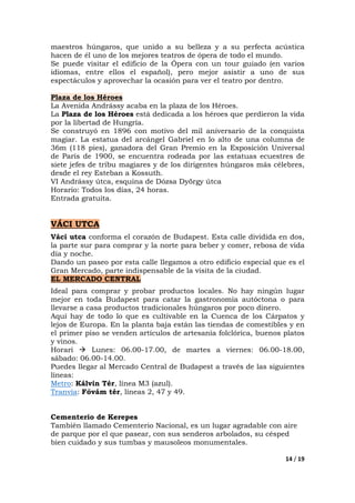 14 / 19
maestros húngaros, que unido a su belleza y a su perfecta acústica
hacen de él uno de los mejores teatros de ópera de todo el mundo.
Se puede visitar el edificio de la Ópera con un tour guiado (en varios
idiomas, entre ellos el español), pero mejor asistir a uno de sus
espectáculos y aprovechar la ocasión para ver el teatro por dentro.
Plaza de los Héroes
La Avenida Andrássy acaba en la plaza de los Héroes.
La Plaza de los Héroes está dedicada a los héroes que perdieron la vida
por la libertad de Hungría.
Se construyó en 1896 con motivo del mil aniversario de la conquista
magiar. La estatua del arcángel Gabriel en lo alto de una columna de
36m (118 pies), ganadora del Gran Premio en la Exposición Universal
de París de 1900, se encuentra rodeada por las estatuas ecuestres de
siete jefes de tribu magiares y de los dirigentes húngaros más célebres,
desde el rey Esteban a Kossuth.
VI Andrássy útca, esquina de Dózsa Dyörgy útca
Horario: Todos los días, 24 horas.
Entrada gratuita.
VÁCI UTCA
Váci utca conforma el corazón de Budapest. Esta calle dividida en dos,
la parte sur para comprar y la norte para beber y comer, rebosa de vida
día y noche.
Dando un paseo por esta calle llegamos a otro edificio especial que es el
Gran Mercado, parte indispensable de la visita de la ciudad.
EL MERCADO CENTRAL
Ideal para comprar y probar productos locales. No hay ningún lugar
mejor en toda Budapest para catar la gastronomía autóctona o para
llevarse a casa productos tradicionales húngaros por poco dinero.
Aquí hay de todo lo que es cultivable en la Cuenca de los Cárpatos y
lejos de Europa. En la planta baja están las tiendas de comestibles y en
el primer piso se venden artículos de artesanía folclórica, buenos platos
y vinos.
Horari Lunes: 06.00-17.00, de martes a viernes: 06.00-18.00,
sábado: 06.00-14.00.
Puedes llegar al Mercado Central de Budapest a través de las siguientes
líneas:
Metro: Kálvin Tér, línea M3 (azul).
Tranvía: Fővám tér, líneas 2, 47 y 49.
Cementerio de Kerepes
También llamado Cementerio Nacional, es un lugar agradable con aire
de parque por el que pasear, con sus senderos arbolados, su césped
bien cuidado y sus tumbas y mausoleos monumentales.
 
