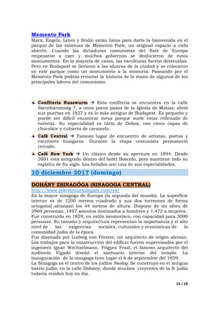 15 / 19
Memento Park
Marx, Engels, Lenin y Stalin están listos para darte la bienvenida en el
parque de las estatuas de Memento Park, un original espacio a cielo
abierto. Cuando las dictaduras comunistas del Este de Europa
empezaron a caer y muchos gobiernos se deshicieron de estos
monumentos. En la mayoría de casos, las esculturas fueron destruidas.
Pero en Budapest se llevaron a las afueras de la ciudad y se colocaron
en este parque como un monumento a la memoria. Paseando por el
Memento Park podrás revisitar la historia de la mano de algunos de los
principales líderes del comunismo.
Confiteria Ruszwurm Esta confitería se encuentra en la calle
Szentháromság 7, a unos pocos pasos de la Iglesia de Matias; abrió
sus puertas en 1827 y es lo más antiguo de Budapest. Es pequeño y
puede ser difícil encontrar mesa porque suele estar rellenado de
turistas. Su especialidad es tarta de Dobos, con cinco capas de
chocolate y cubierta de caramelo.
Café Central Famoso lugar de encuentro de artistas, poetas y
escritores húngaros. Durante la etapa comunista permaneció
cerrado.
Café New York Un clásico desde su apertura en 1894. Desde
2001 está integrado dentro del hotel Boscolo, pero mantiene todo su
espíritu de fin siglo. Los helados son una de sus especialidades.
10 diciembre 2017 (domingo)
DOHÁNY ZSINAGÓGA (SINAGOGA CENTRAL)
http://www.jewishtourhungary.com/es/
Es la mayor sinagoga de Europa (la segunda del mundo). La superficie
interior es de 1200 metros cuadrado y sus dos torreones de forma
octogonal alcanzan los 44 metros de altura. Dispone de un aforo de
2969 personas, 1497 asientos destinados a hombres y 1.472 a mujeres.
Fue construida en 1859, en estilo neomorisco, con capacidad para 3000
personas. Su tamaño y arquitectura representan la importancia y el alto
nivel de las exigencias sociales, culturales y económicas de la
comunidad judía de la época.
Fue diseñada por Ludwig von Förster, un arquitecto de origen alemán.
Los trabajos para la construcción del edificio fueron supervisados por el
ingeniero Ignác Wechselmann. Frigyes Feszl, el famoso arquitecto del
auditorio Vigadó diseñó el santuario interior del templo. La
inauguración de la sinagoga tuvo lugar el 6 de septiembre del 1859.
La Sinagoga es el centro de los judíos Neolog. Se construyó en el antiguo
barrio judío, en la calle Dohány, donde muchos creyentes de la fe judía
todavía residen hoy en día.
 