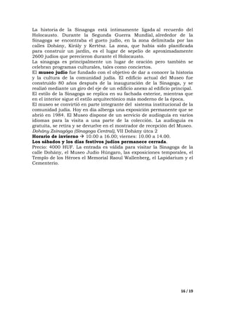 16 / 19
La historia de la Sinagoga está íntimamente ligada al recuerdo del
Holocausto. Durante la Segunda Guerra Mundial, alrededor de la
Sinagoga se encontraba el gueto judío, en la zona delimitada por las
calles Dohány, Király y Kertész. La zona, que había sido planificada
para construir un jardín, es el lugar de sepelio de aproximadamente
2600 judíos que perecieron durante el Holocausto.
La sinagoga es principalmente un lugar de oración pero también se
celebran programas culturales, tales como conciertos.
El museo judío fue fundado con el objetivo de dar a conocer la historia
y la cultura de la comunidad judía. El edificio actual del Museo fue
construido 80 años después de la inauguración de la Sinagoga, y se
realizó mediante un giro del eje de un edificio anexo al edificio principal.
El estilo de la Sinagoga se replica en su fachada exterior, mientras que
en el interior sigue el estilo arquitectónico más moderno de la época.
El museo se convirtió en parte integrante del sistema institucional de la
comunidad judía. Hoy en día alberga una exposición permanente que se
abrió en 1984. El Museo dispone de un servicio de audioguía en varios
idiomas para la visita a una parte de la colección. La audioguía es
gratuita, se retira y se devuelve en el mostrador de recepción del Museo.
Dohány Zsinagóga (Sinagoga Central), VII Dohány útca 2
Horario de invierno 10.00 a 16.00; viernes: 10.00 a 14.00.
Los sábados y los días festivos judíos permanece cerrada.
Precio: 4000 HUF. La entrada es válida para visitar la Sinagoga de la
calle Dohány, el Museo Judío Húngaro, las exposiciones temporales, el
Templo de los Héroes el Memorial Raoul Wallenberg, el Lapidarium y el
Cementerio.
 