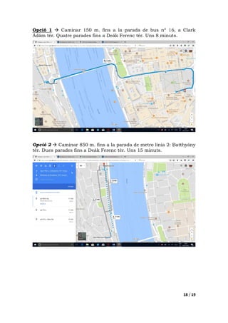 18 / 19
Opció 1 Caminar 150 m. fins a la parada de bus nº 16, a Clark
Ádám tér. Quatre parades fins a Deák Ferenc tér. Uns 8 minuts.
Opció 2 Caminar 850 m. fins a la parada de metro línia 2: Batthyány
tér. Dues parades fins a Deák Ferenc tér. Uns 15 minuts.
 
