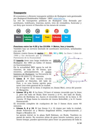 3 / 19
Transporte
El económico y eficiente transporte público de Budapest está gestionado
por Budapesti Kozlekedési Vállalat – BKV: www.bvk.hu.
La red de transportes públicos de Budapest está formada por
autobuses, trolebuses, tranvías, metro, tren de cremallera, funicular y
un ferry que recorre el Danubio en los meses de verano.
Funciona entre las 4:30 y las 23:50h Metro, bus y tranvía.
También hay un servicio limitado de autobuses nocturnos, señalizados
con una "É".
Existen cuatro líneas de metro (M1, M2, M3 y M4). La línea 1 data de
1986 y fue declarada por la UNESCO
Patrimonio de la Humanidad.
El tranvía tiene una larga tradición en
Budapest. En 1885 ya había 15 líneas
en funcionamiento.
En la actualidad BKV opera la red de
tranvías, de más de 40 líneas, que
recorren, principalmente, el centro
histórico de Budapest. La frecuencia de
paso es de entre 5 y 10 minutos.
• Línea 2 Este tranvía circula
paralelo al Danubio, del lado de
Pest, y es una buena opción para
tener una vista general de la ciudad.
En el trayecto de la línea 2 empieza en Jászai Mari, cerca del puente
de Margarita.
• Líneas 19 y 41 La línea 19 hace el mismo recorrido que la línea
2, pero del lado de Buda. Este tranvía y el 41, del lado de Buda,
parten de Batthány ter, hacen el recorrido inverso de la línea 2. El
tranvía 19 llega hasta la estación de trnees Kelenföld, y la 41 hasta
Kamaraerdő.
El recorrido completo de cualquiera de las 3 líneas dura unos 40
minutos.
• Líneas 4, 6 y 16 Las líneas 4 y 16 viajan por toda la ciudad,
desde Fehérvári út y Móricz Zsigmond körtér, respectivamente, y
llegan a Moszkva tér.
La parara inicial es la plaza Széll Kalman, en Buda. Tambien es
parad de metro. No recorren sitios de gran interés turístico, pero si
tienes tiempo, puedes aprovechar para tener un panorama de toda la
 