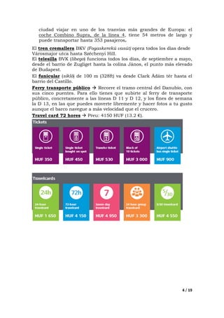 4 / 19
ciudad viajar en uno de los tranvías más grandes de Europa: el
coche Combino Supra, de la línea 4, tiene 54 metros de largo y
puede transportar hasta 353 pasajeros.
El tren cremallera BKV (Fogaskerekû vasút) opera todos los días desde
Városmajor utca hasta Széchenyi Hill.
El telesilla BVK (libego) funciona todos los días, de septiembre a mayo,
desde el barrio de Zugliget hasta la colina János, el punto más elevado
de Budapest.
El funicular (sikló) de 100 m (328ft) va desde Clark Ádám tér hasta el
barrio del Castillo.
Ferry transporte público Recorre el tramo central del Danubio, con
sus cinco puentes. Para ello tienes que subirte al ferry de transporte
público, concretamente a las líneas D 11 y D 12, y los fines de semana
la D 13, en las que puedes moverte libremente y hacer fotos a tu gusto
aunque el barco navegue a más velocidad que el crucero.
Travel card 72 hores Preu: 4150 HUF (13.2 €).
 