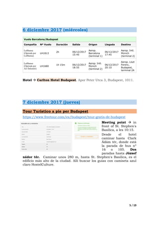 5 / 19
6 diciembre 2017 (miércoles)
Vuelo Barcelona/Budapest
Compañía Nº Vuelo Duración Salida Origen Llegada Destino
Lufthansa
(Operada por
Lufthansa)
LH1813
2h 06/12/2017
15:45
Aerop.
Barcelona
(terminal 1)
06/12/2017
17:45
Aerop. Intl.
Múnich
(terminal 2)
Lufthansa
(Operada por
Air Dolomiti)
LH1680
1h 15m 06/12/2017
18:55
Aerop. Intl.
Múnich
(terminal 2)
06/12/2017
20:10
Aerop. Liszt
Ferenc,
Budapest,
terminal 2A
Hotel Carlton Hotel Budapest. Apor Peter Utca 3, Budapest, 1011.
7 diciembre 2017 (jueves)
Tour Turístico a pie per Budapest
https://www.freetour.com/es/budapest/tour-gratis-de-budapest
Meeting point in
front of St. Stephen's
Basilica, a les 10:15.
Desde el hotel
caminar hasta Clark
Ádám tér, donde está
la parada de bus nº
16 o 105. Dos
paradas hasta József
nádor tér. Caminar unos 280 m, hasta St. Stephen's Basilica, es el
edificio más alto de la ciudad. Allí buscar los guías con camiseta azul
claro HostelCulture.
 